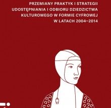 Przemiany praktyk i strategii udostępniania i odbioru dziedzictwa kulturowego w formie cyfrowej w latach 2004-2014